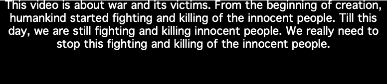 This video is about war and its victims. From the beginning of creation, humankind started fighting and killing of the innocent people. Till this day, we are still fighting and killing innocent people. We really need to stop this fighting and killing of the innocent people.